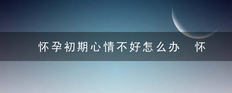 怀孕初期心情不好怎么办 怀孕初期心情不好怎么办 有什么办法调整